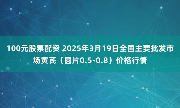 100元股票配资 2025年3月19日全国主要批发市场黄芪（圆片0.5-0.8）价格行情