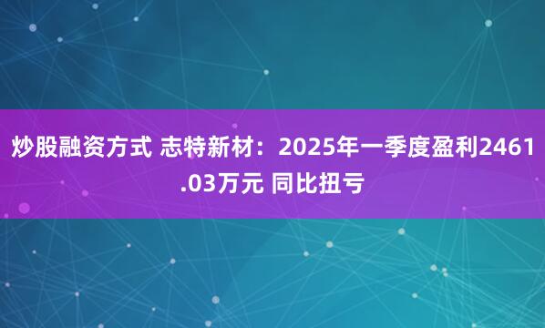 炒股融资方式 志特新材：2025年一季度盈利2461.03万元 同比扭亏