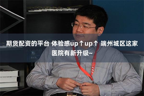 期货配资的平台 体验感up↑up↑ 端州城区这家医院有新升级~