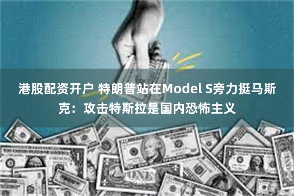 港股配资开户 特朗普站在Model S旁力挺马斯克：攻击特斯拉是国内恐怖主义