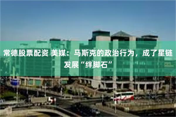 常德股票配资 美媒：马斯克的政治行为，成了星链发展“绊脚石”