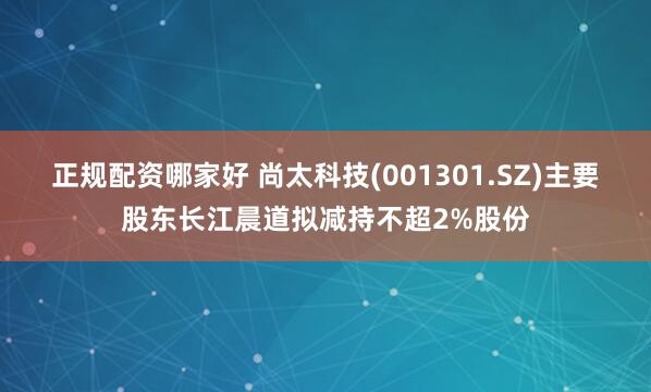 正规配资哪家好 尚太科技(001301.SZ)主要股东长江晨道拟减持不超2%股份