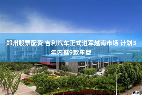 郑州股票配资 吉利汽车正式进军越南市场 计划3年内推9款车型