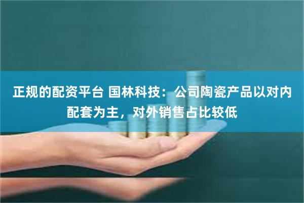 正规的配资平台 国林科技：公司陶瓷产品以对内配套为主，对外销售占比较低
