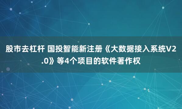 股市去杠杆 国投智能新注册《大数据接入系统V2.0》等4个项目的软件著作权