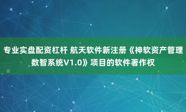 专业实盘配资杠杆 航天软件新注册《神软资产管理数智系统V1.0》项目的软件著作权
