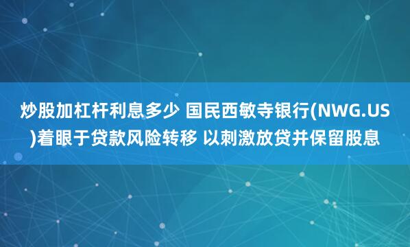 炒股加杠杆利息多少 国民西敏寺银行(NWG.US)着眼于贷款风险转移 以刺激放贷并保留股息
