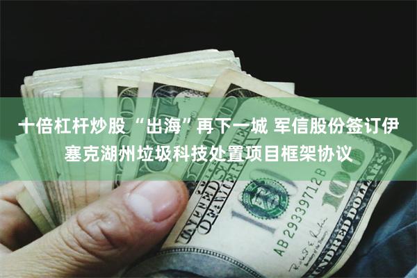 十倍杠杆炒股 “出海”再下一城 军信股份签订伊塞克湖州垃圾科技处置项目框架协议