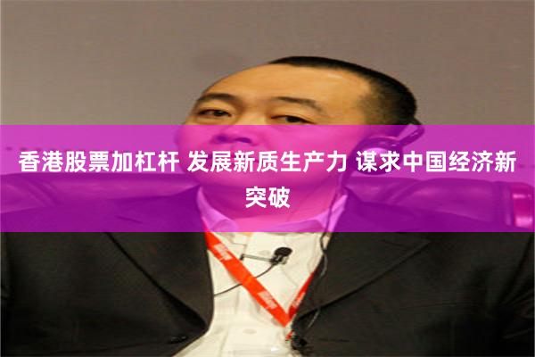 香港股票加杠杆 发展新质生产力 谋求中国经济新突破