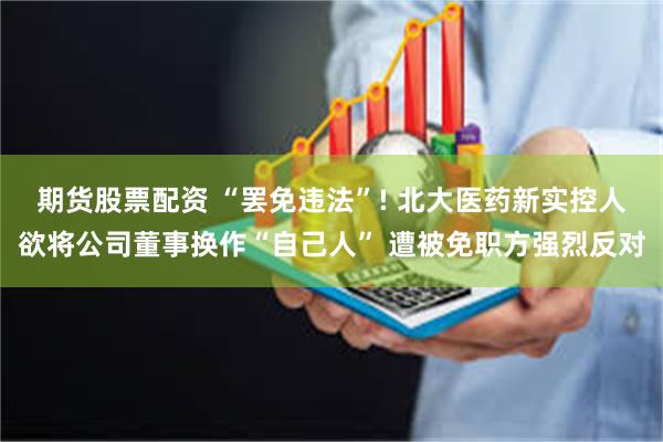 期货股票配资 “罢免违法”! 北大医药新实控人欲将公司董事换作“自己人” 遭被免职方强烈反对