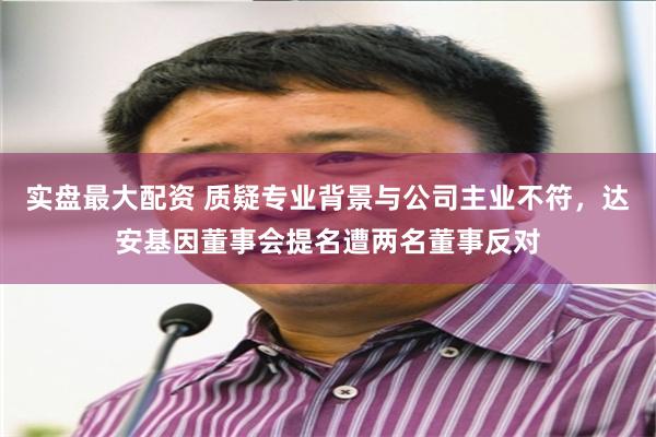 实盘最大配资 质疑专业背景与公司主业不符，达安基因董事会提名遭两名董事反对