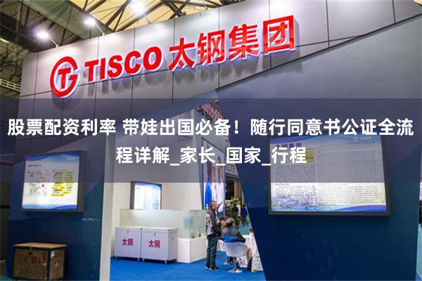 股票配资利率 带娃出国必备！随行同意书公证全流程详解_家长_国家_行程