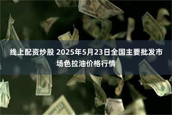 线上配资炒股 2025年5月23日全国主要批发市场色拉油价格行情
