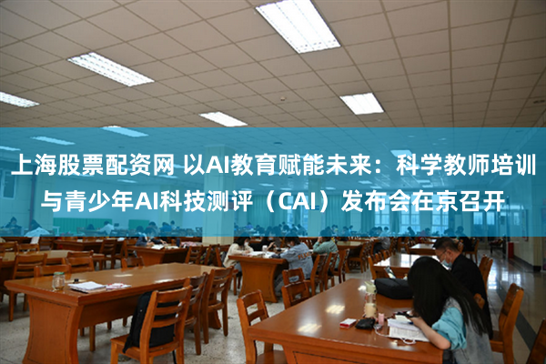 上海股票配资网 以AI教育赋能未来：科学教师培训与青少年AI科技测评（CAI）发布会在京召开