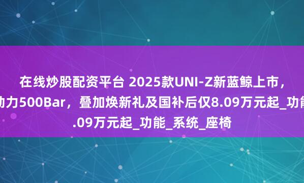 在线炒股配资平台 2025款UNI-Z新蓝鲸上市，搭载新蓝鲸动力500Bar，叠加焕新礼及国补后仅8.09万元起_功能_系统_座椅