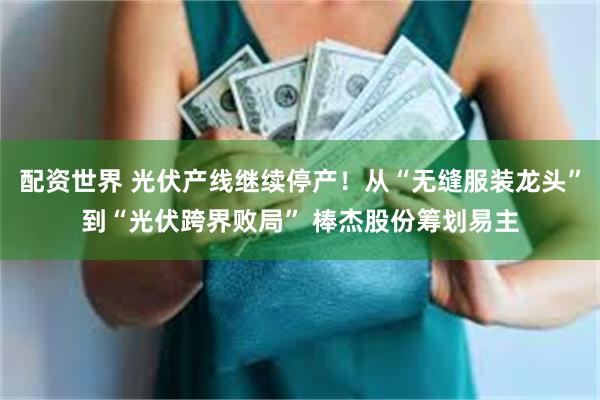 配资世界 光伏产线继续停产！从“无缝服装龙头”到“光伏跨界败局” 棒杰股份筹划易主