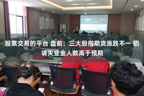 股票交易的平台 盘前：三大股指期货涨跌不一 初请失业金人数高于预期