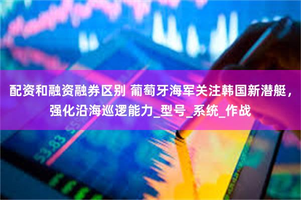 配资和融资融券区别 葡萄牙海军关注韩国新潜艇，强化沿海巡逻能力_型号_系统_作战