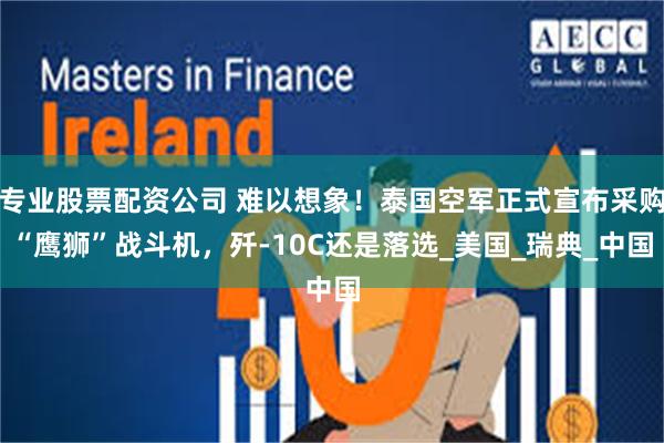 专业股票配资公司 难以想象！泰国空军正式宣布采购“鹰狮”战斗机，歼-10C还是落选_美国_瑞典_中国