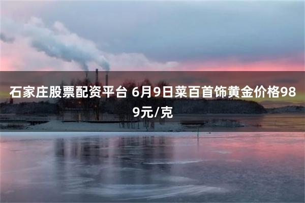石家庄股票配资平台 6月9日菜百首饰黄金价格989元/克