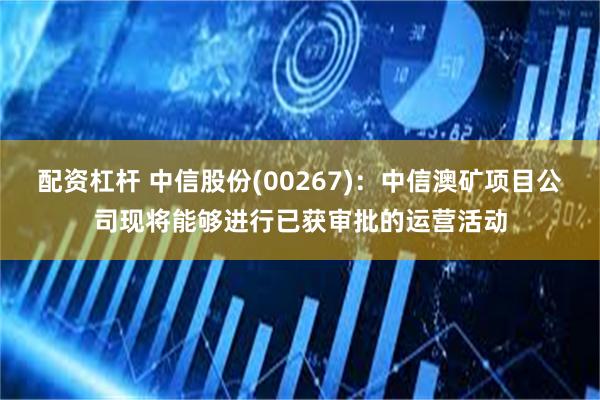 配资杠杆 中信股份(00267)：中信澳矿项目公司现将能够进行已获审批的运营活动