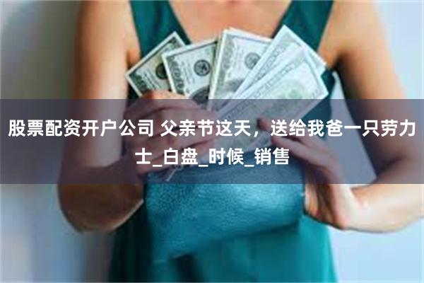 股票配资开户公司 父亲节这天，送给我爸一只劳力士_白盘_时候_销售