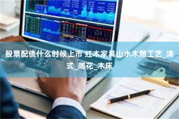 股票配债什么时候上市 红木家具山水木雕工艺_清式_雕花_木床