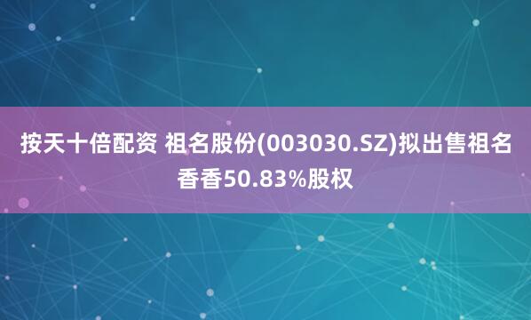 按天十倍配资 祖名股份(003030.SZ)拟出售祖名香香50.83%股权