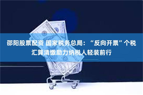 邵阳股票配资 国家税务总局：“反向开票”个税汇算清缴助力纳税人轻装前行