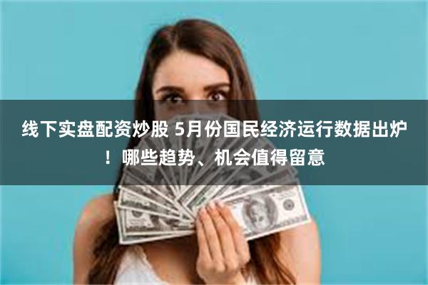 线下实盘配资炒股 5月份国民经济运行数据出炉！哪些趋势、机会值得留意