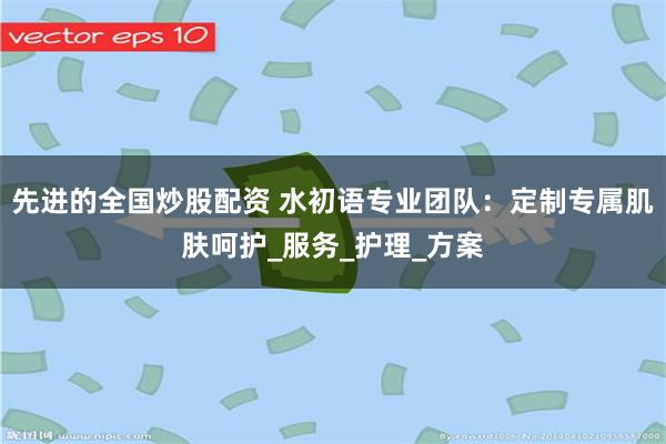先进的全国炒股配资 水初语专业团队：定制专属肌肤呵护_服务_护理_方案