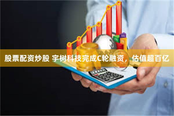 股票配资炒股 宇树科技完成C轮融资，估值超百亿