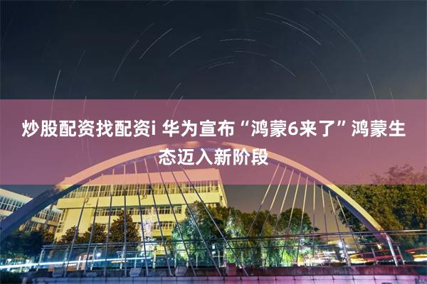 炒股配资找配资i 华为宣布“鸿蒙6来了”鸿蒙生态迈入新阶段