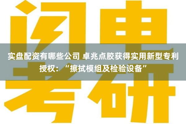 实盘配资有哪些公司 卓兆点胶获得实用新型专利授权：“擦拭模组及检验设备”