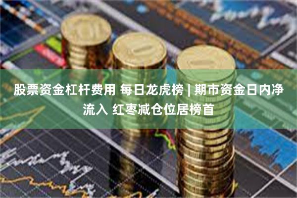 股票资金杠杆费用 每日龙虎榜 | 期市资金日内净流入 红枣减仓位居榜首