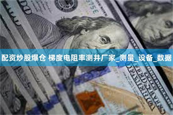 配资炒股爆仓 梯度电阻率测井厂家_测量_设备_数据