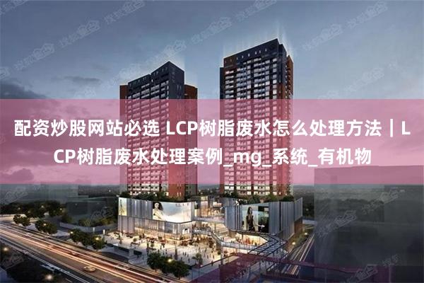 配资炒股网站必选 LCP树脂废水怎么处理方法｜LCP树脂废水处理案例_mg_系统_有机物