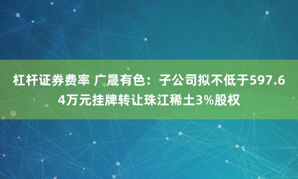 杠杆证券费率 广晟有色：子公司拟不低于597.64万元挂牌转让珠江稀土3%股权