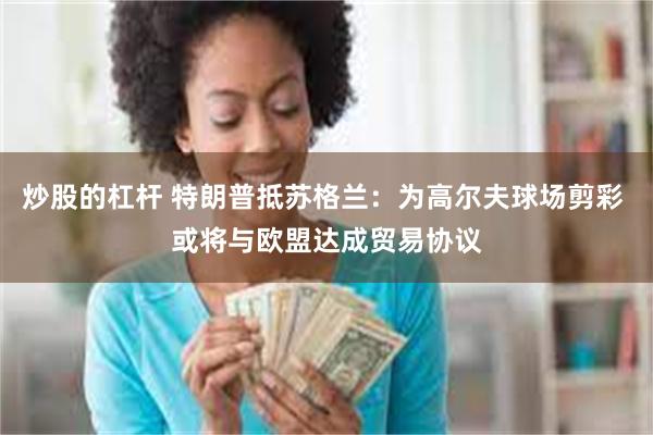 炒股的杠杆 特朗普抵苏格兰：为高尔夫球场剪彩 或将与欧盟达成贸易协议