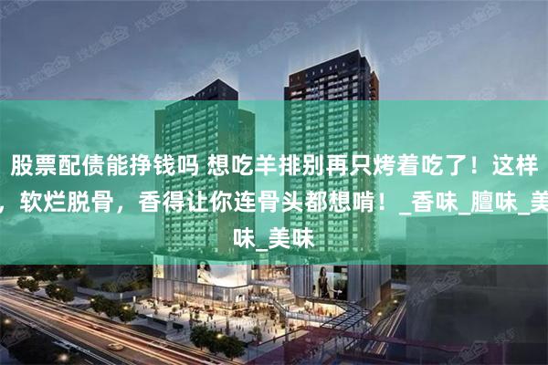 股票配债能挣钱吗 想吃羊排别再只烤着吃了！这样做，软烂脱骨，香得让你连骨头都想啃！_香味_膻味_美味