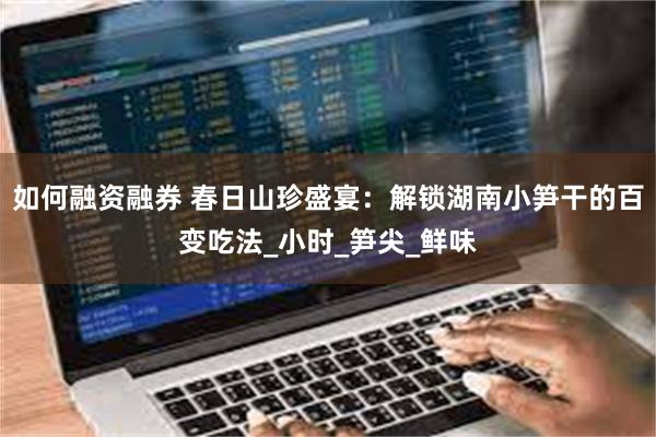 如何融资融券 春日山珍盛宴：解锁湖南小笋干的百变吃法_小时_笋尖_鲜味