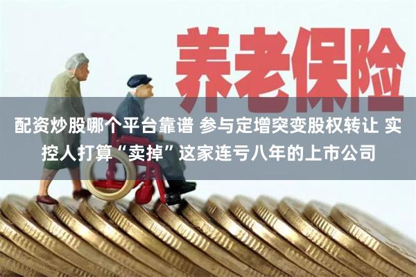 配资炒股哪个平台靠谱 参与定增突变股权转让 实控人打算“卖掉”这家连亏八年的上市公司