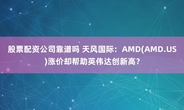 股票配资公司靠谱吗 天风国际：AMD(AMD.US)涨价却帮助英伟达创新高？