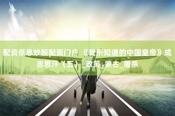 配资低息炒股配资门户 《我所知道的中国皇帝》成吉思汗（五）_政策_蒙古_屠杀