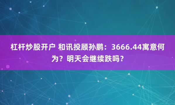 杠杆炒股开户 和讯投顾孙鹏：3666.44寓意何为？明天会继续跌吗？