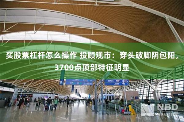 买股票杠杆怎么操作 投顾观市：穿头破脚阴包阳，3700点顶部特征明显