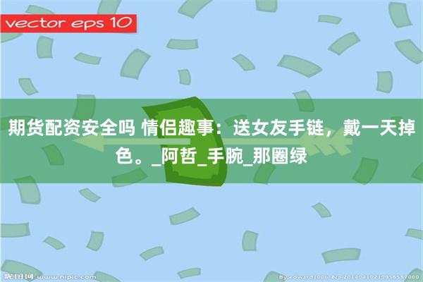 期货配资安全吗 情侣趣事：送女友手链，戴一天掉色。_阿哲_手腕_那圈绿