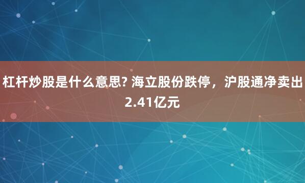杠杆炒股是什么意思? 海立股份跌停，沪股通净卖出2.41亿元