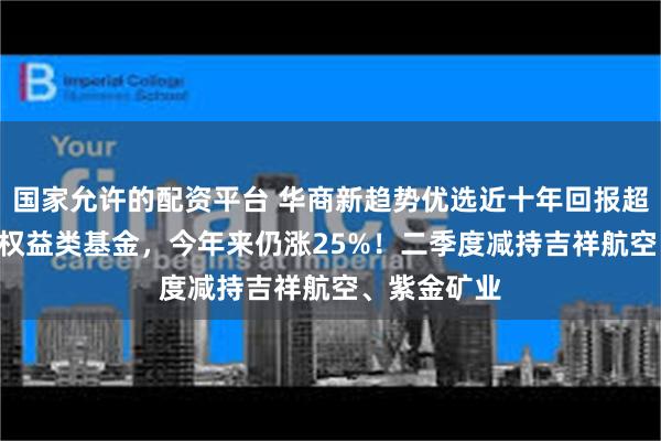 国家允许的配资平台 华商新趋势优选近十年回报超456%领跑权益类基金，今年来仍涨25%！二季度减持吉祥航空、紫金矿业