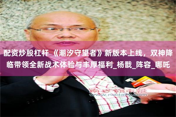 配资炒股杠杆 《潮汐守望者》新版本上线，双神降临带领全新战术体验与丰厚福利_杨戬_阵容_哪吒